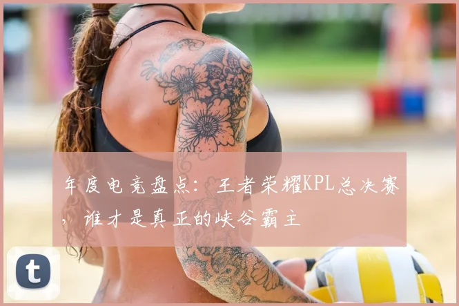年度电竞盘点：王者荣耀KPL总决赛，谁才是真正的峡谷霸主