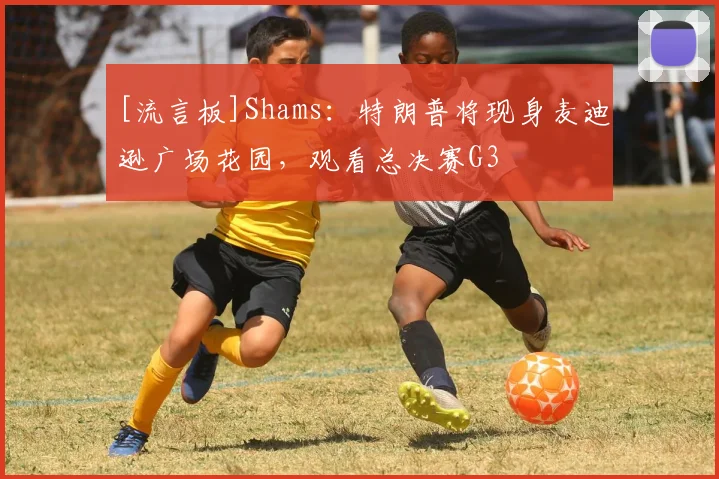 [流言板]Shams：特朗普将现身麦迪逊广场花园，观看总决赛G3