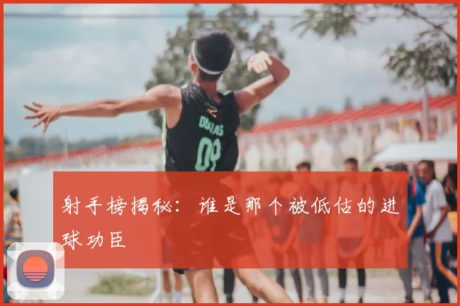 射手榜揭秘：谁是那个被低估的进球功臣