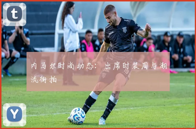 内马尔时尚动态：出席时装周与潮流街拍