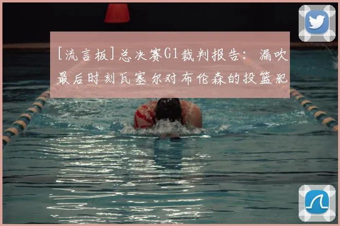 [流言板]总决赛G1裁判报告：漏吹最后时刻瓦塞尔对布伦森的投篮犯规