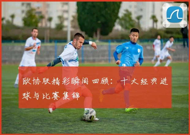 欧协联精彩瞬间回顾：十大经典进球与比赛集锦