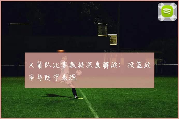 火箭队比赛数据深度解读：投篮效率与防守表现