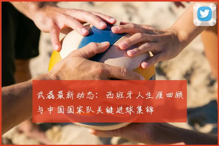 武磊最新动态:西班牙人生涯回顾与中国国家队关键进球集锦