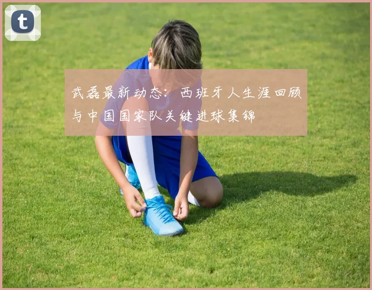武磊最新动态：西班牙人生涯回顾与中国国家队关键进球集锦