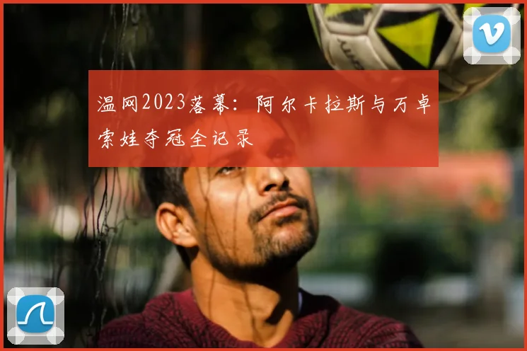 温网2023落幕:阿尔卡拉斯与万卓索娃夺冠全记录