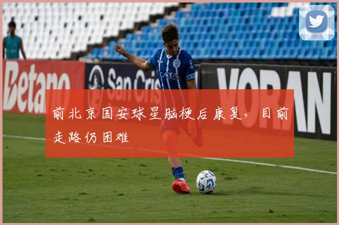前北京国安球星脑梗后康复,目前走路仍困难