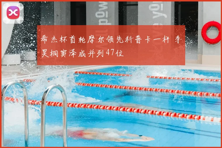 希杰杯首轮摩尔领先科普卡一杆 李昊桐窦泽成并列47位