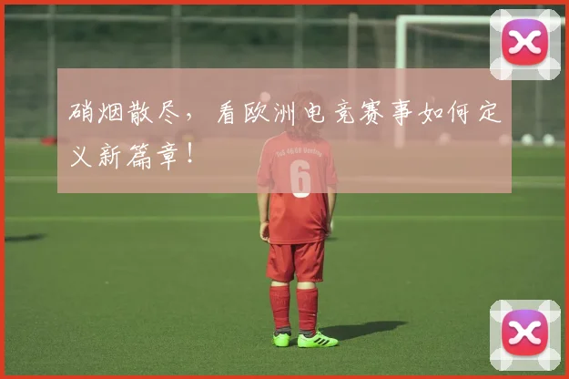 硝烟散尽,看欧洲电竞赛事如何定义新篇章!