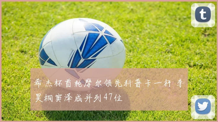 希杰杯首轮摩尔领先科普卡一杆 李昊桐窦泽成并列47位