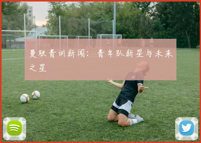 曼联青训新闻：青年队新星与未来之星