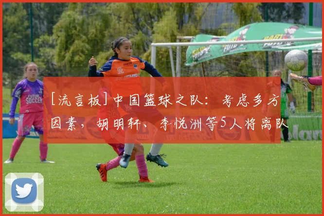 [流言板]中国篮球之队：考虑多方因素，胡明轩、李悦洲等5人将离队