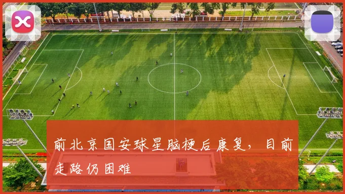 前北京国安球星脑梗后康复，目前走路仍困难