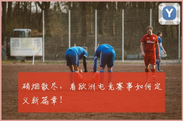硝烟散尽，看欧洲电竞赛事如何定义新篇章！
