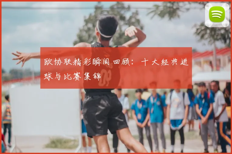 欧协联精彩瞬间回顾:十大经典进球与比赛集锦